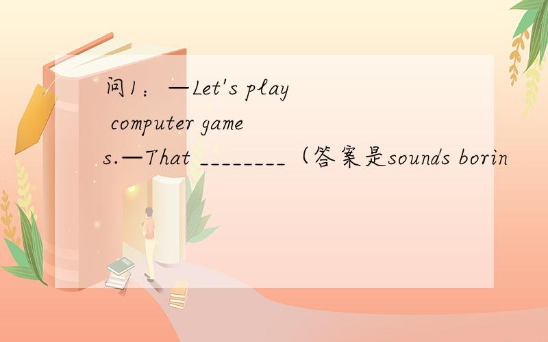 问1：—Let's play computer games.—That ________（答案是sounds borin