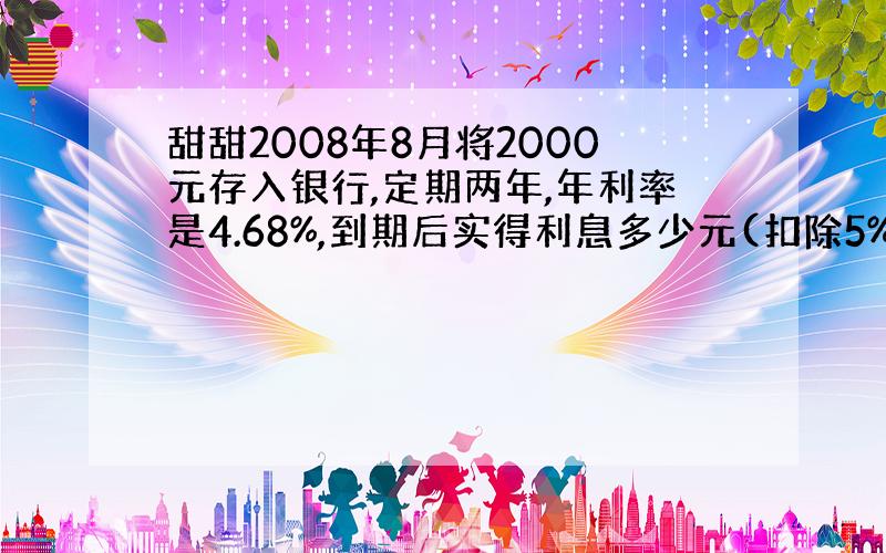 甜甜2008年8月将2000元存入银行,定期两年,年利率是4.68%,到期后实得利息多少元(扣除5%的利息税）