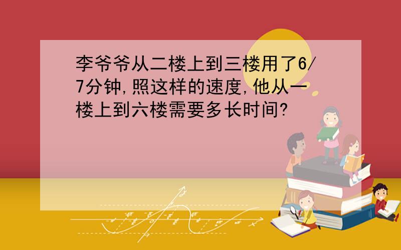 李爷爷从二楼上到三楼用了6/7分钟,照这样的速度,他从一楼上到六楼需要多长时间?