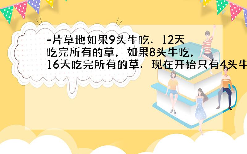 -片草地如果9头牛吃．12天吃完所有的草，如果8头牛吃，16天吃完所有的草．现在开始只有4头牛，从第7天起又增加了若干头