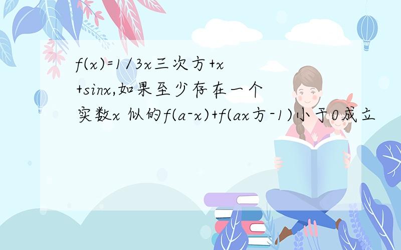 f(x)=1/3x三次方+x+sinx,如果至少存在一个实数x 似的f(a-x)+f(ax方-1)小于0成立