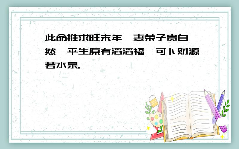 此命推求旺末年,妻荣子贵自怡然,平生原有滔滔福,可卜财源若水泉.