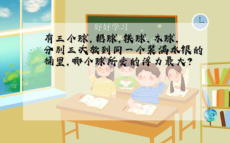 有三个球,铅球,铁球,木球,分别三次放到同一个装满水银的桶里,哪个球所受的浮力最大?