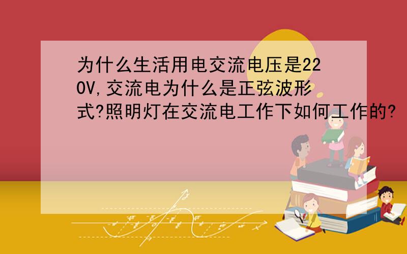 为什么生活用电交流电压是220V,交流电为什么是正弦波形式?照明灯在交流电工作下如何工作的?