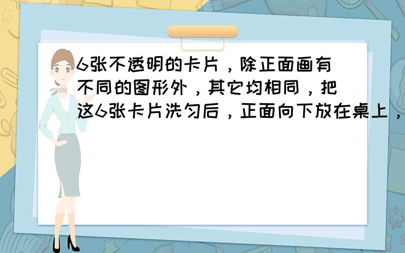 6张不透明的卡片，除正面画有不同的图形外，其它均相同，把这6张卡片洗匀后，正面向下放在桌上，另外还有与卡片上图形形状完全