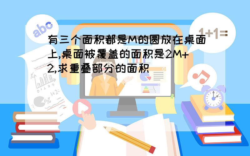 有三个面积都是M的圆放在桌面上,桌面被覆盖的面积是2M+2,求重叠部分的面积