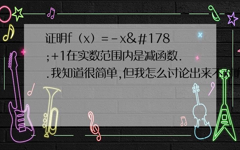 证明f（x）=-x²+1在实数范围内是减函数..我知道很简单,但我怎么讨论出来不对呢?