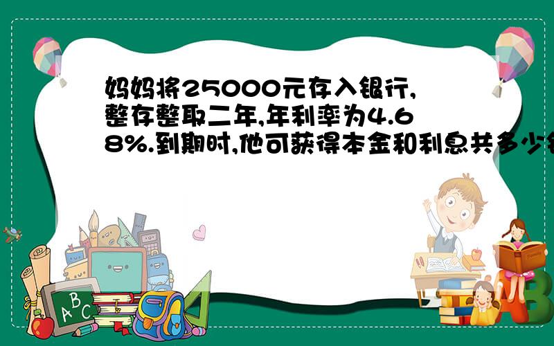 妈妈将25000元存入银行,整存整取二年,年利率为4.68%.到期时,他可获得本金和利息共多少钱?