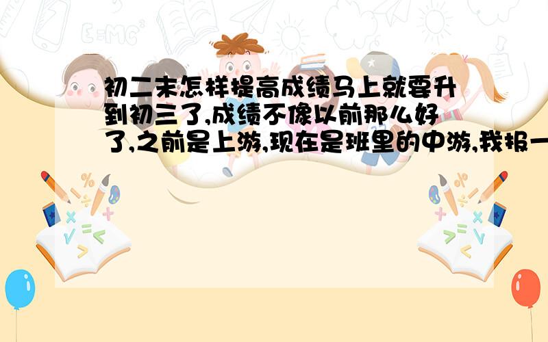 初二末怎样提高成绩马上就要升到初三了,成绩不像以前那么好了,之前是上游,现在是班里的中游,我报一下最近的四次考试成绩,请