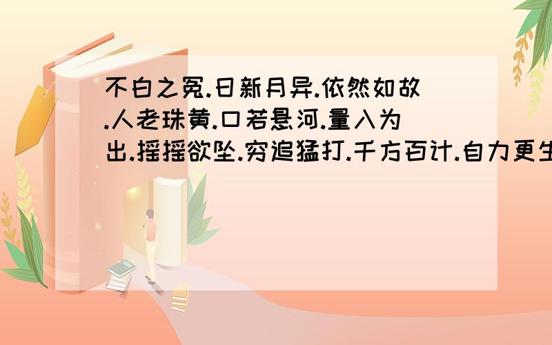 不白之冤.日新月异.依然如故.人老珠黄.口若悬河.量入为出.摇摇欲坠.穷追猛打.千方百计.自力更生.七上八下