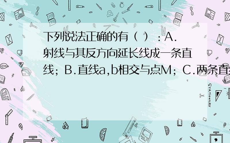 下列说法正确的有（ ）：A.射线与其反方向延长线成一条直线；B.直线a,b相交与点M；C.两条直线相交于两点.