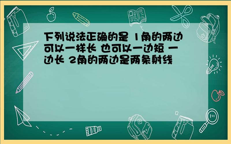 下列说法正确的是 1角的两边可以一样长 也可以一边短 一边长 2角的两边是两条射线