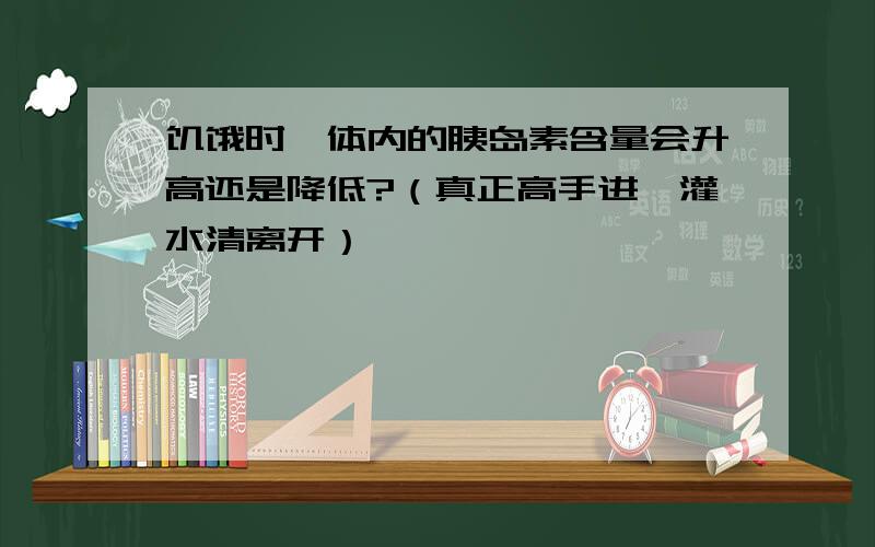 饥饿时,体内的胰岛素含量会升高还是降低?（真正高手进,灌水清离开）