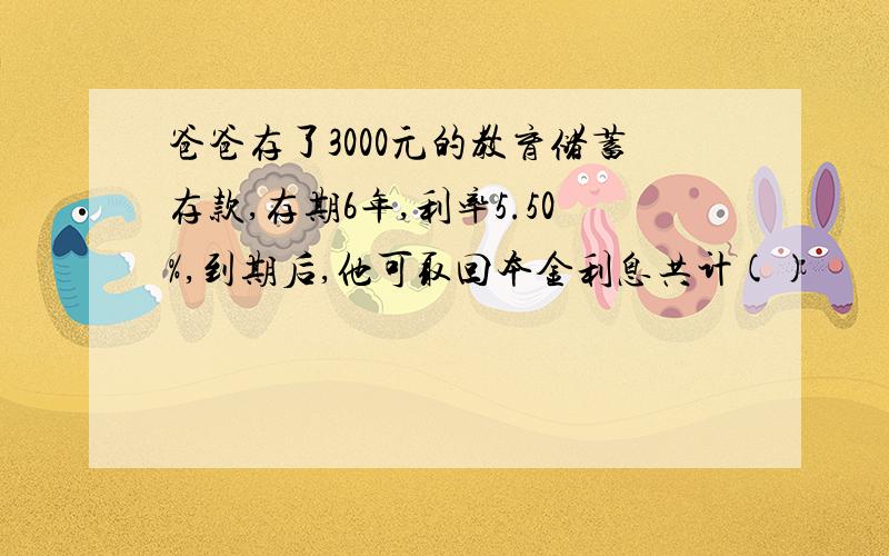 爸爸存了3000元的教育储蓄存款,存期6年,利率5.50%,到期后,他可取回本金利息共计()