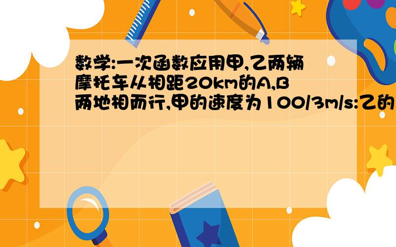 数学:一次函数应用甲,乙两辆摩托车从相距20km的A,B两地相而行,甲的速度为100/3m/s:乙的速度为40m/s.用