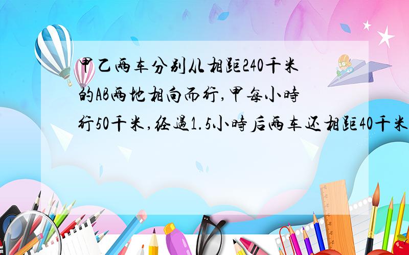 甲乙两车分别从相距240千米的AB两地相向而行,甲每小时行50千米,经过1.5小时后两车还相距40千米,乙每小...