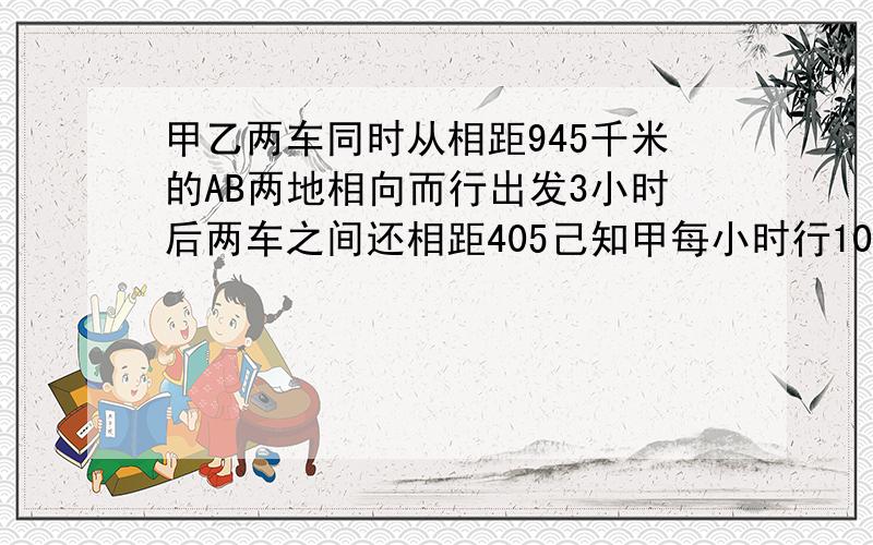 甲乙两车同时从相距945千米的AB两地相向而行出发3小时后两车之间还相距405己知甲每小时行100千米当甲 乙