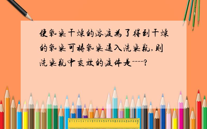 使氧气干燥的溶液为了得到干燥的氧气可将氧气通入洗气瓶,则洗气瓶中乘放的液体是－－－－?