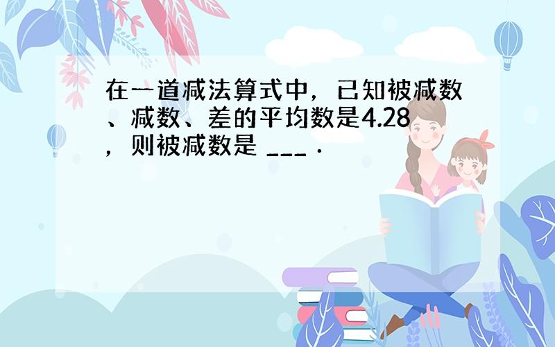 在一道减法算式中，已知被减数、减数、差的平均数是4.28，则被减数是 ___ ．