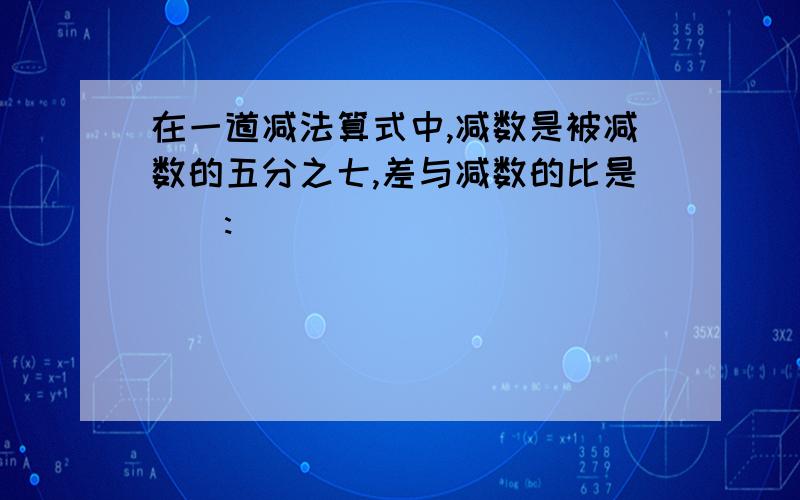 在一道减法算式中,减数是被减数的五分之七,差与减数的比是（）:()