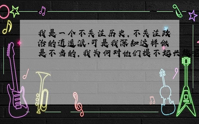 我是一个不关注历史,不关注政治的逍遥派.可是我深知这样做是不当的,我为何对他们提不起兴趣呢?我又该如何改进呢?