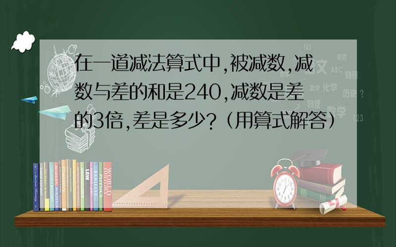 在一道减法算式中,被减数,减数与差的和是240,减数是差的3倍,差是多少?（用算式解答）