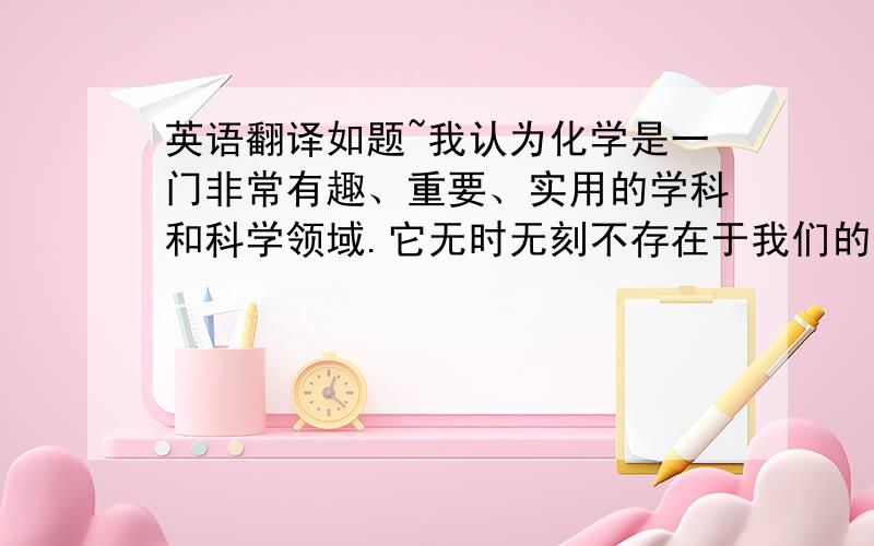 英语翻译如题~我认为化学是一门非常有趣、重要、实用的学科和科学领域.它无时无刻不存在于我们的生活之中.仅仅是在你的身体中