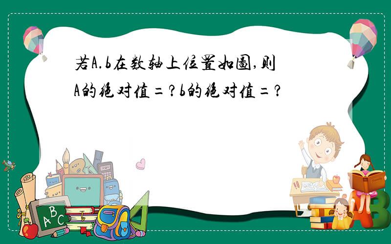 若A.b在数轴上位置如图,则A的绝对值=?b的绝对值=?