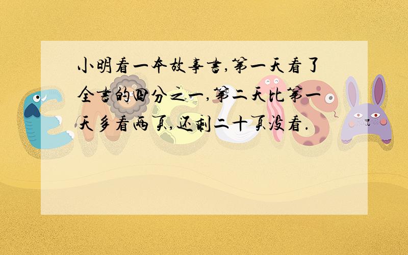 小明看一本故事书,第一天看了全书的四分之一,第二天比第一天多看两页,还剩二十页没看.