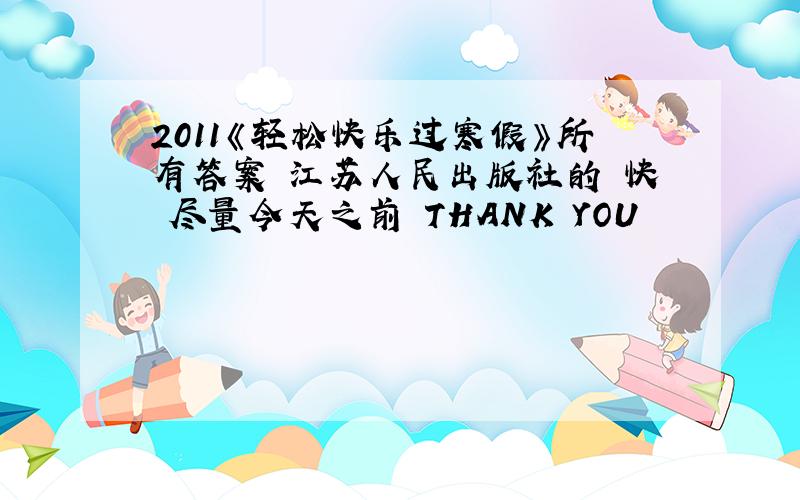 2011《轻松快乐过寒假》所有答案 江苏人民出版社的 快 尽量今天之前 THANK YOU