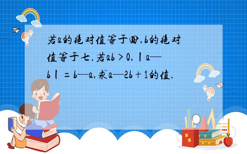 若a的绝对值等于四,b的绝对值等于七.若ab>0,丨a—b丨=b—a,求a—2b+1的值.