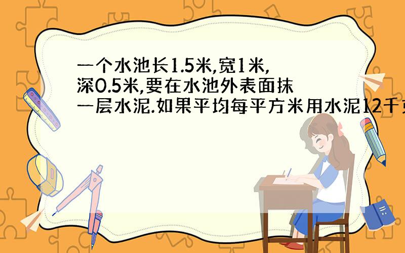 一个水池长1.5米,宽1米,深0.5米,要在水池外表面抹一层水泥.如果平均每平方米用水泥12千克,