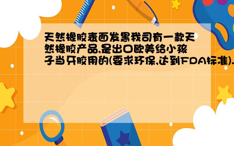 天然橡胶表面发黑我司有一款天然橡胶产品,是出口欧美给小孩子当牙胶用的(要求环保,达到FDA标准).为防雾化,在产品表面抹