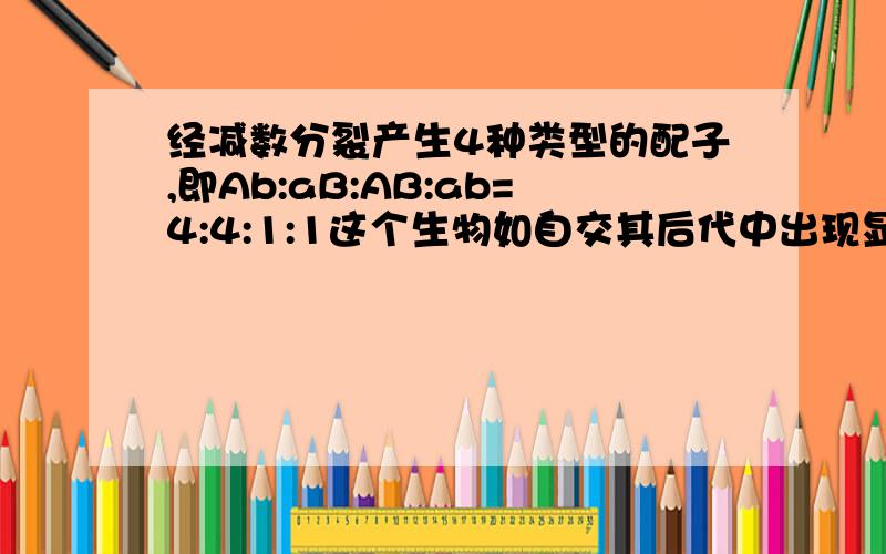 经减数分裂产生4种类型的配子,即Ab:aB:AB:ab=4:4:1:1这个生物如自交其后代中出现显性纯合子的概率是