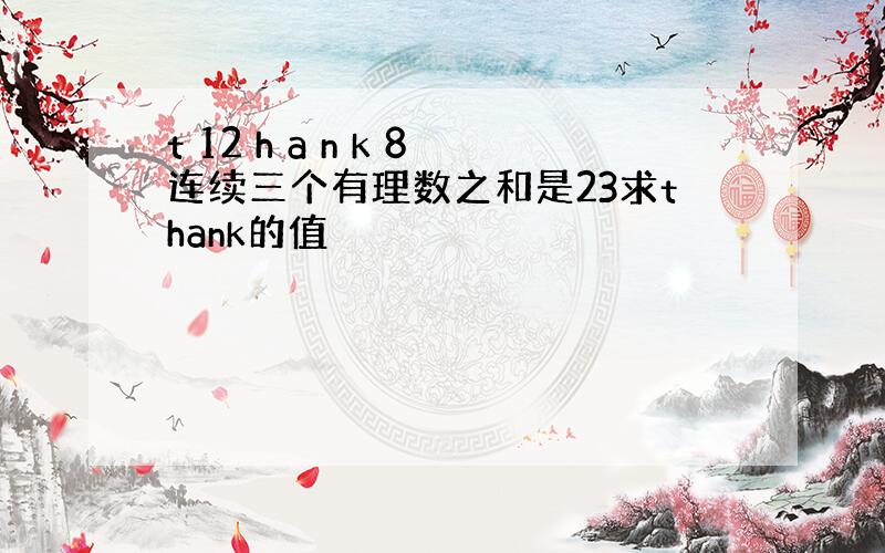 t 12 h a n k 8连续三个有理数之和是23求thank的值