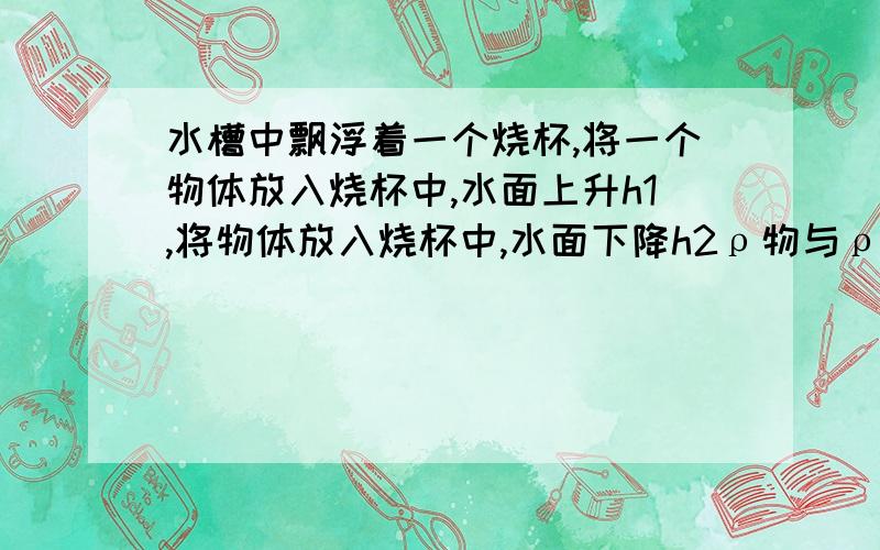 水槽中飘浮着一个烧杯,将一个物体放入烧杯中,水面上升h1,将物体放入烧杯中,水面下降h2ρ物与ρ水的关系