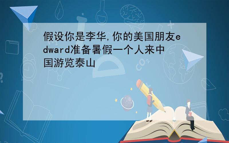 假设你是李华,你的美国朋友edward准备暑假一个人来中国游览泰山