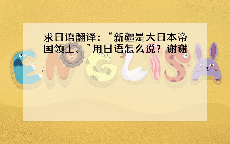 求日语翻译：“新疆是大日本帝国领土。”用日语怎么说？谢谢