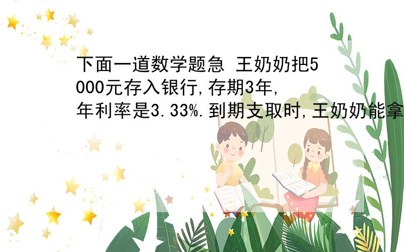 下面一道数学题急 王奶奶把5000元存入银行,存期3年,年利率是3.33%.到期支取时,王奶奶能拿到的本息共多少元?