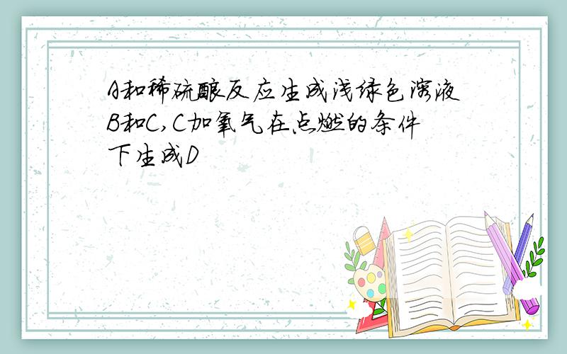 A和稀硫酸反应生成浅绿色溶液B和C,C加氧气在点燃的条件下生成D