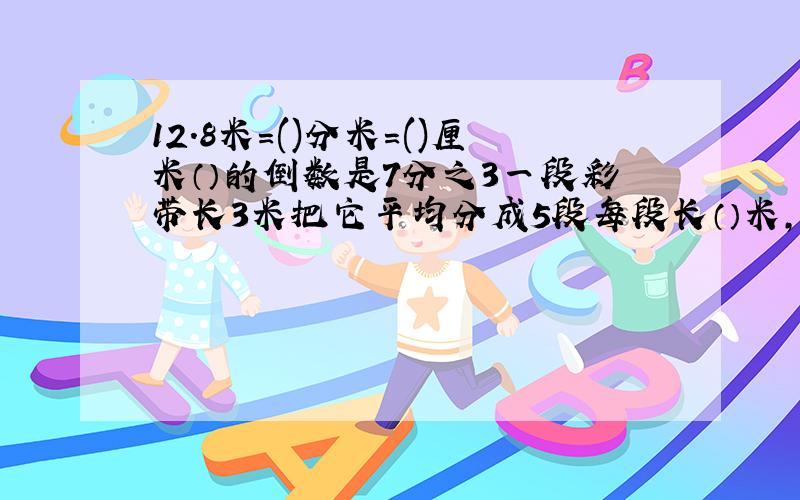 12.8米=()分米=()厘米（）的倒数是7分之3一段彩带长3米把它平均分成5段每段长（）米,每段是全长的（）