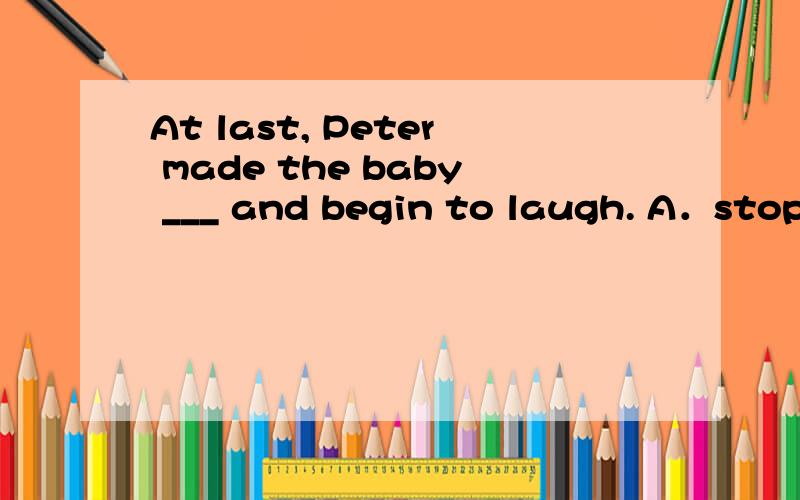 At last, Peter made the baby ___ and begin to laugh. A．stop