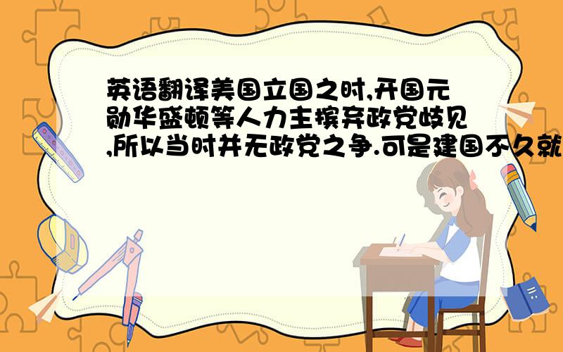 英语翻译美国立国之时,开国元勋华盛顿等人力主摈弃政党歧见,所以当时并无政党之争.可是建国不久就出现了两个资产阶级政党：一