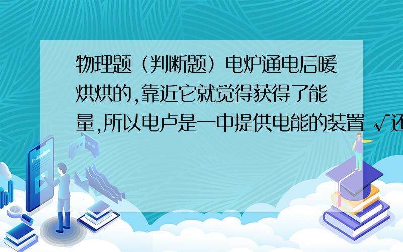 物理题（判断题）电炉通电后暖烘烘的,靠近它就觉得获得了能量,所以电卢是一中提供电能的装置 √还是×?