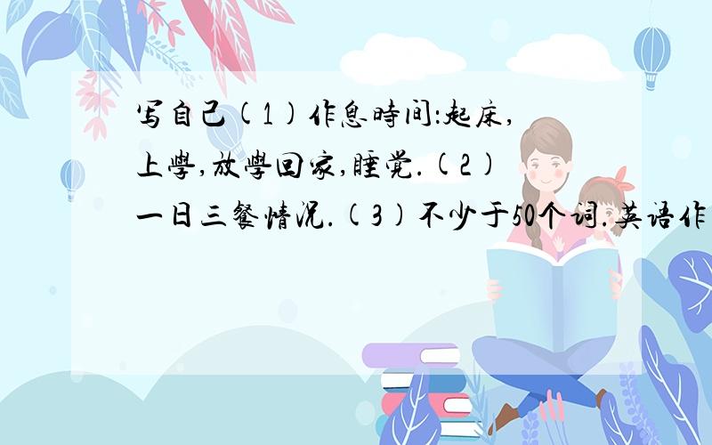 写自己(1)作息时间：起床,上学,放学回家,睡觉.(2)一日三餐情况.(3)不少于50个词.英语作文