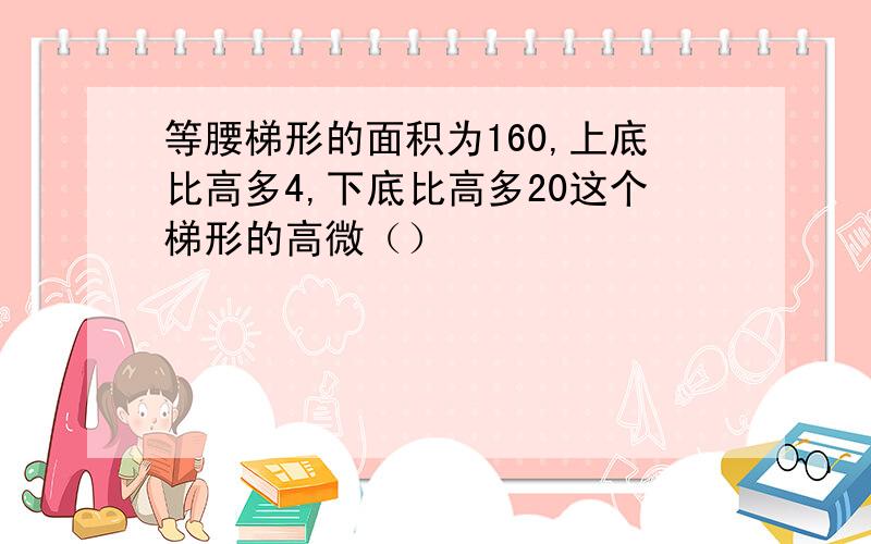 等腰梯形的面积为160,上底比高多4,下底比高多20这个梯形的高微（）