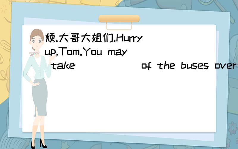 烦.大哥大姐们.Hurry up,Tom.You may take _____ of the buses over th