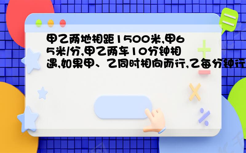 甲乙两地相距1500米,甲65米/分,甲乙两车10分钟相遇,如果甲、乙同时相向而行,乙每分钟行多少米?