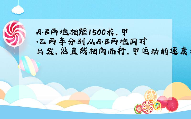 A.B两地相距1500米,甲.乙两车分别从A.B两地同时出发,沿直线相向而行,甲运动的速度为4米/秒,乙6米/秒,