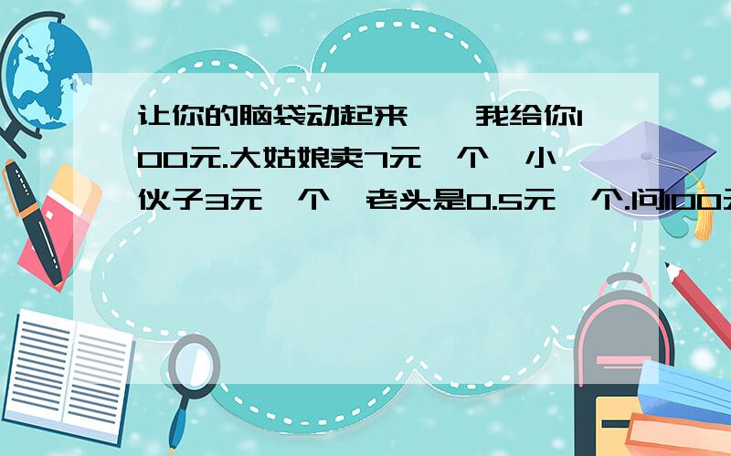 让你的脑袋动起来……我给你100元.大姑娘卖7元一个,小伙子3元一个,老头是0.5元一个.问100元怎么样才能买100个